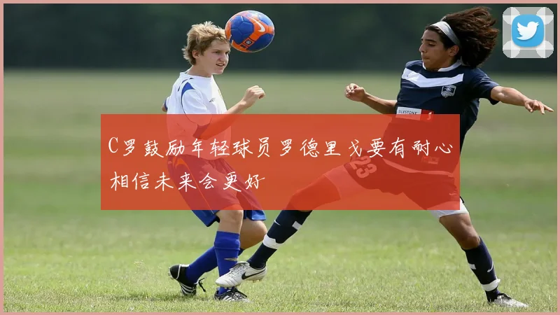 C罗鼓励年轻球员罗德里戈要有耐心相信未来会更好