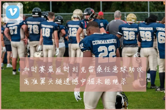 加时赛最后时刻克雷桑任意球助攻高准翼头槌遗憾中楣未能绝杀