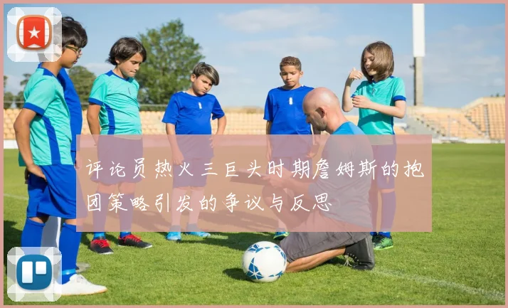 评论员热火三巨头时期詹姆斯的抱团策略引发的争议与反思
