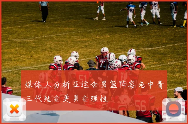 媒体人分析亚运会男篮阵容老中青三代结合更具合理性