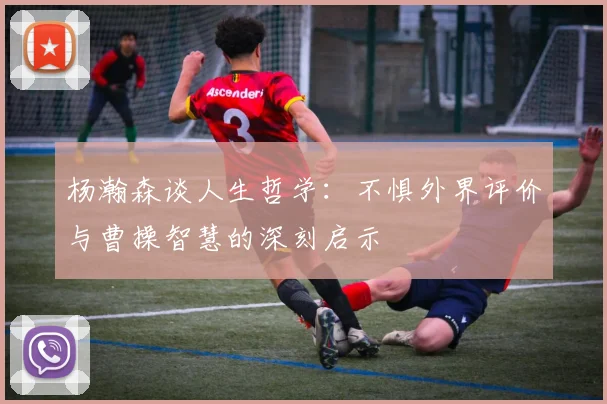 杨瀚森谈人生哲学：不惧外界评价与曹操智慧的深刻启示